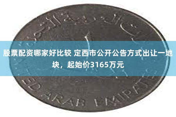 股票配资哪家好比较 定西市公开公告方式出让一地块，起始价3165万元