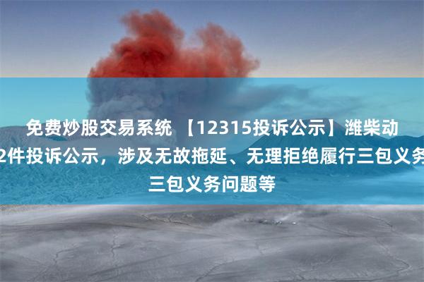 免费炒股交易系统 【12315投诉公示】潍柴动力新增2件投诉公示，涉及无故拖延、无理拒绝履行三包义务问题等