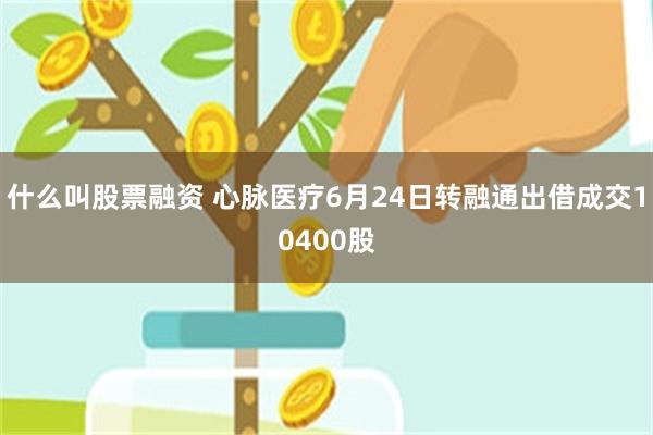 什么叫股票融资 心脉医疗6月24日转融通出借成交10400股