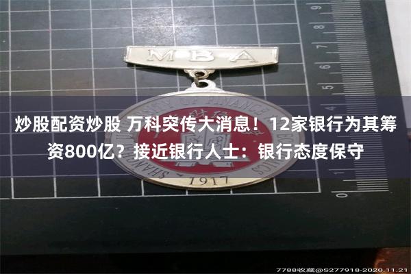 炒股配资炒股 万科突传大消息！12家银行为其筹资800亿？接近银行人士：银行态度保守