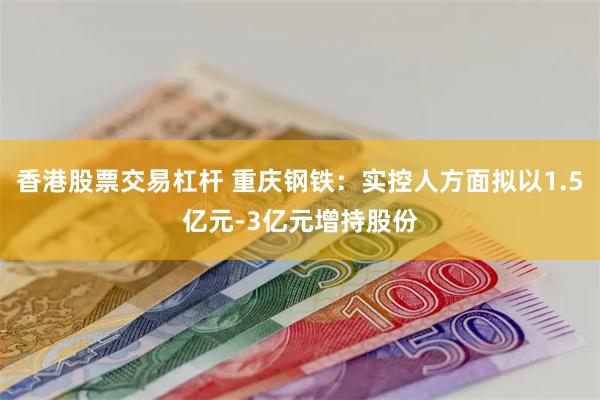 香港股票交易杠杆 重庆钢铁：实控人方面拟以1.5亿元-3亿元增持股份