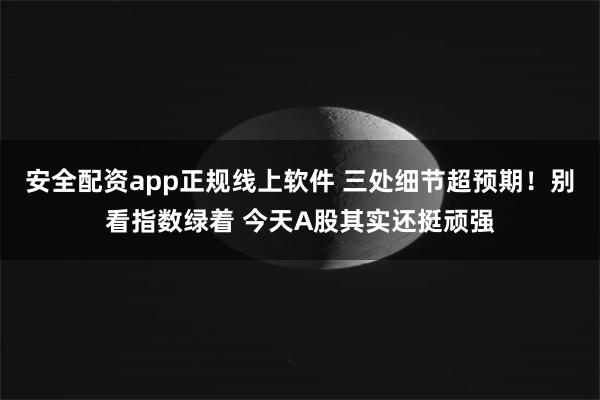 安全配资app正规线上软件 三处细节超预期！别看指数绿着 今天A股其实还挺顽强