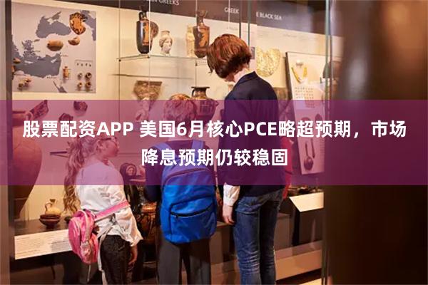 股票配资APP 美国6月核心PCE略超预期，市场降息预期仍较稳固