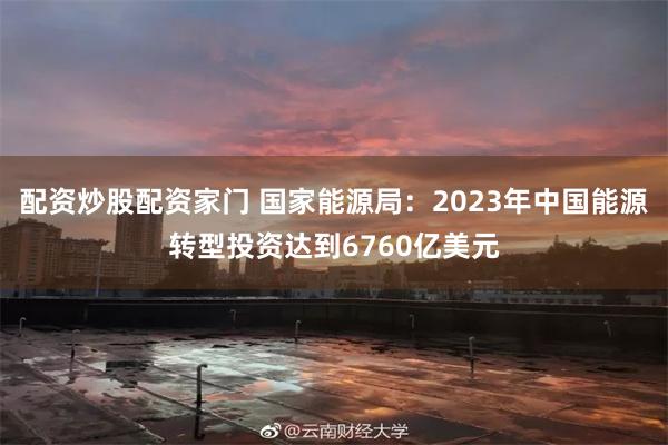 配资炒股配资家门 国家能源局：2023年中国能源转型投资达到6760亿美元