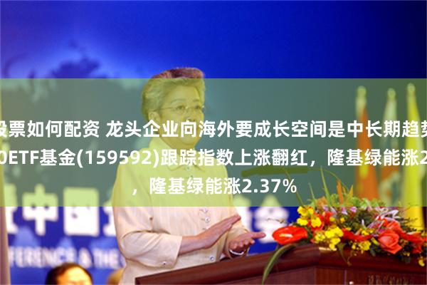 股票如何配资 龙头企业向海外要成长空间是中长期趋势！A50ETF基金(159592)跟踪指数上涨翻红，隆基绿能涨2.37%