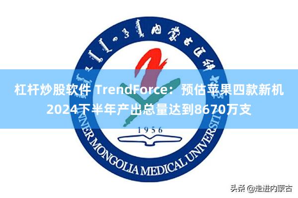 杠杆炒股软件 TrendForce：预估苹果四款新机2024下半年产出总量达到8670万支