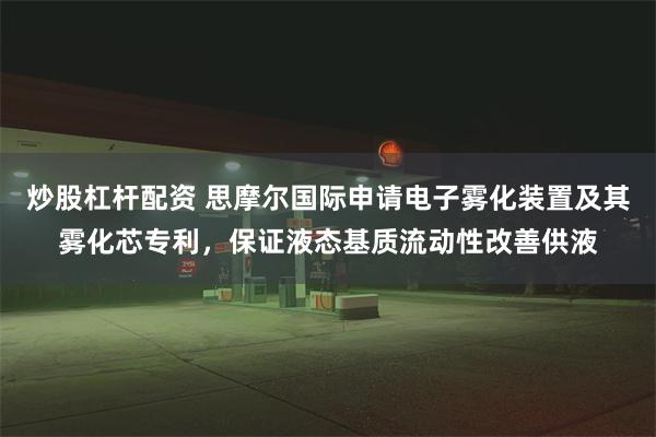 炒股杠杆配资 思摩尔国际申请电子雾化装置及其雾化芯专利，保证液态基质流动性改善供液