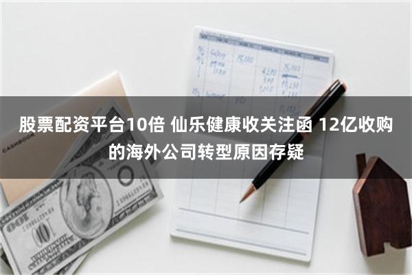 股票配资平台10倍 仙乐健康收关注函 12亿收购的海外公司转型原因存疑