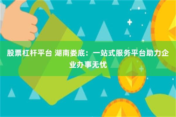 股票杠杆平台 湖南娄底：一站式服务平台助力企业办事无忧