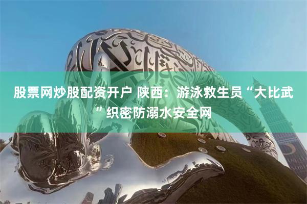 股票网炒股配资开户 陕西：游泳救生员“大比武”织密防溺水安全网