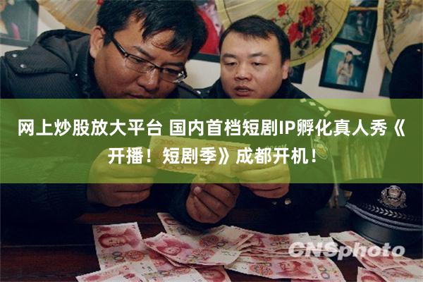 网上炒股放大平台 国内首档短剧IP孵化真人秀《开播！短剧季》成都开机！