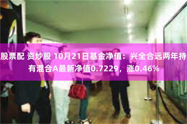 股票配 资炒股 10月21日基金净值：兴全合远两年持有混合A最新净值0.7229，涨0.46%