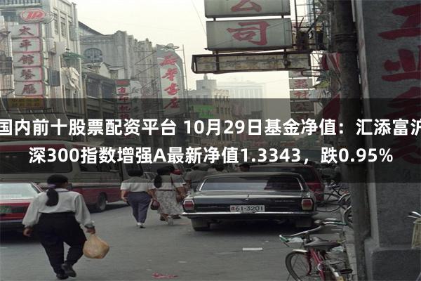 国内前十股票配资平台 10月29日基金净值：汇添富沪深300指数增强A最新净值1.3343，跌0.95%