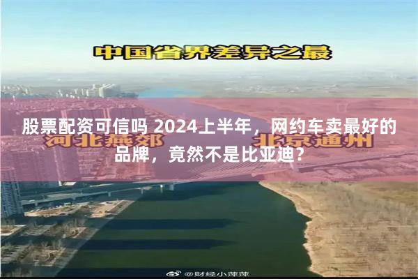 股票配资可信吗 2024上半年，网约车卖最好的品牌，竟然不是比亚迪？