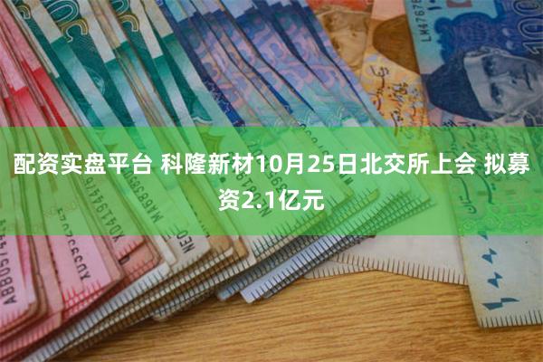 配资实盘平台 科隆新材10月25日北交所上会 拟募资2.1亿元