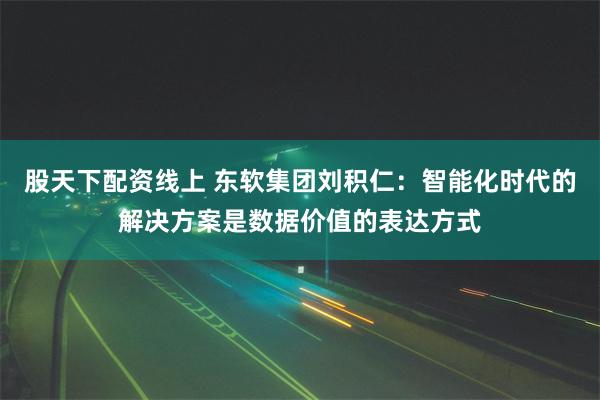 股天下配资线上 东软集团刘积仁：智能化时代的解决方案是数据价值的表达方式