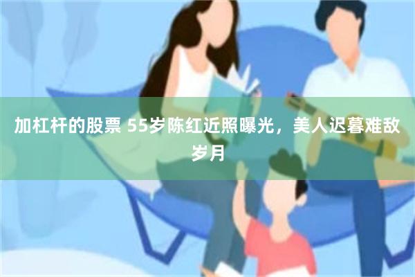 加杠杆的股票 55岁陈红近照曝光，美人迟暮难敌岁月