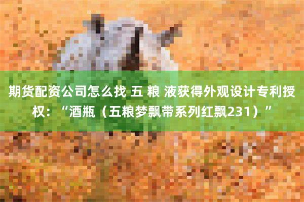 期货配资公司怎么找 五 粮 液获得外观设计专利授权：“酒瓶（五粮梦飘带系列红飘231）”