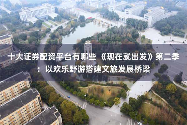 十大证券配资平台有哪些 《现在就出发》第二季：以欢乐野游搭建文旅发展桥梁