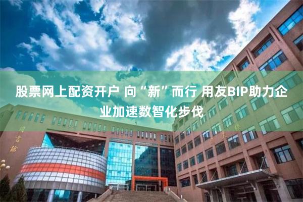 股票网上配资开户 向“新”而行 用友BIP助力企业加速数智化步伐