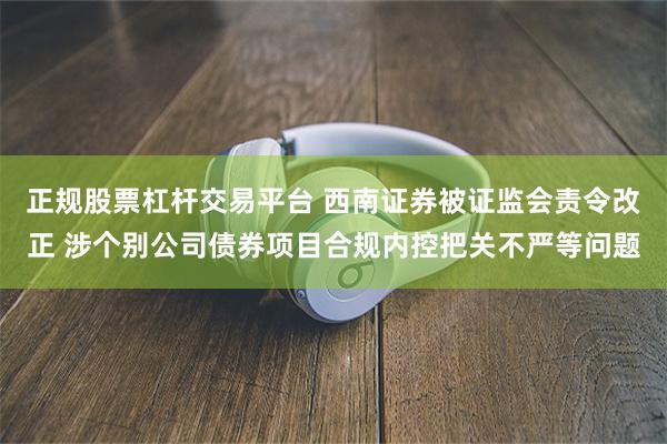 正规股票杠杆交易平台 西南证券被证监会责令改正 涉个别公司债券项目合规内控把关不严等问题