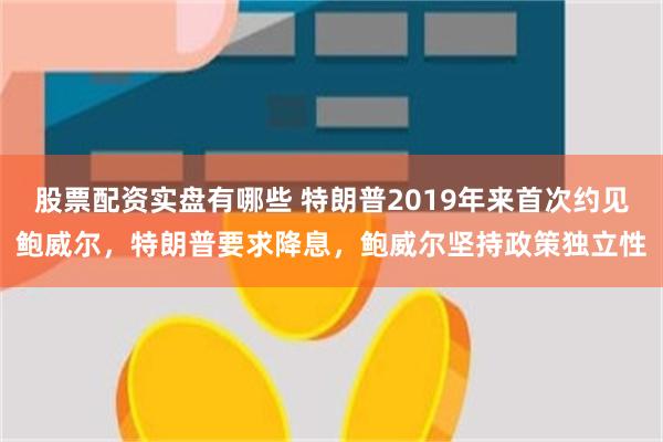 股票配资实盘有哪些 特朗普2019年来首次约见鲍威尔，特朗普要求降息，鲍威尔坚持政策独立性